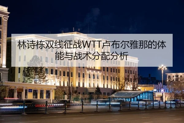 林诗栋双线征战WTT卢布尔雅那的体能与战术分配分析